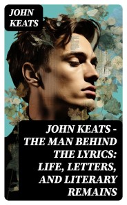 John Keats - The Man Behind The Lyrics: Life, letters, and literary remains
