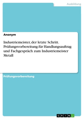 Industriemeister, der letzte Schritt. Prüfungsvorbereitung für Handlungsauftrag und Fachgespräch zum Industriemeister Metall