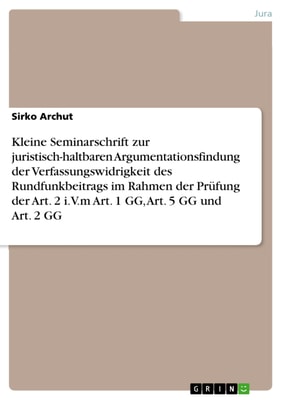 Kleine Seminarschrift zur juristisch-haltbaren Argumentationsfindung der Verfassungswidrigkeit des Rundfunkbeitrags im Rahmen der Prüfung der Art. 2 i.V.m Art. 1 GG, Art. 5 GG und Art. 2 GG