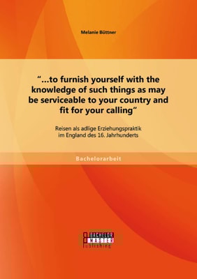 ".to furnish yourself with the knowledge of such things as may be serviceable to your country and fit for your calling": Reisen als adlige Erziehungspraktik im England des 16. Jahrhunderts