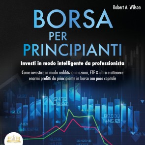 BORSA PER PRINCIPIANTI - Investi in modo intelligente da professionista: Come investire in modo redditizio in azioni, ETF & altro e ottenere enormi profitti da principiante in borsa con poco capitale