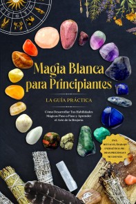 Magia Blanca para Principiantes - La Guía Práctica: Cómo Desarrollar Tus Habilidades Mágicas Paso a Paso y Aprender el Arte de la Brujería - incluyendo Rituales, Trabajo Energético, Piedras Preciosas y Mucho Más.
