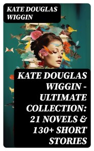 KATE DOUGLAS WIGGIN - Ultimate Collection: 21 Novels & 130+ Short Stories