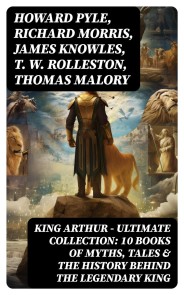 KING ARTHUR - Ultimate Collection: 10 Books of Myths, Tales & The History Behind The Legendary King