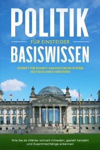 Politik Basiswissen für Einsteiger: Schritt für Schritt das politische System Deutschlands verstehen - Wie Sie als Wähler schnell mitreden, gezielt handeln und Zusammenhänge erkennen