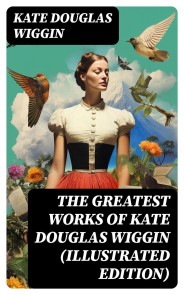 The Greatest Works of Kate Douglas Wiggin (Illustrated Edition)