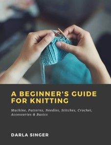 A Beginner's Guide for Knitting: Machine, Patterns, Needles, Stitches, Crochet, Accessories & Basics photo №1