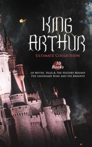 KING ARTHUR - Ultimate Collection: 10 Books of Myths, Tales & The History Behind The Legendary King photo №1